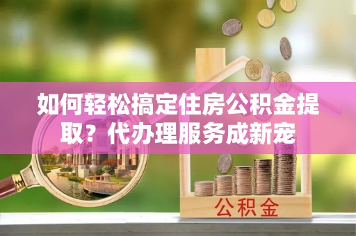 盈江如何轻松搞定住房公积金提取？代办理服务成新宠