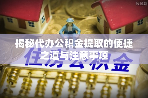盈江揭秘代办公积金提取的便捷之道与注意事项