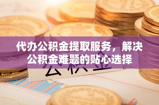 盈江代办公积金提取服务，解决公积金难题的贴心选择