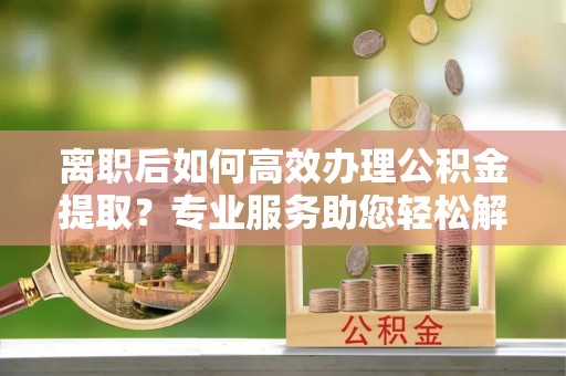 盈江离职后如何高效办理公积金提取？专业服务助您轻松解决