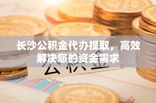 盈江长沙公积金代办提取，高效解决您的资金需求