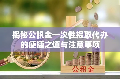 盈江揭秘公积金一次性提取代办的便捷之道与注意事项