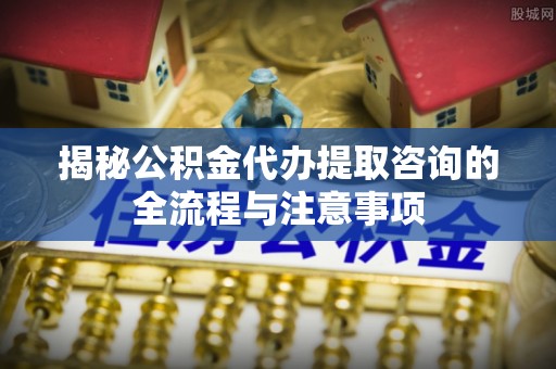 盈江揭秘公积金代办提取咨询的全流程与注意事项