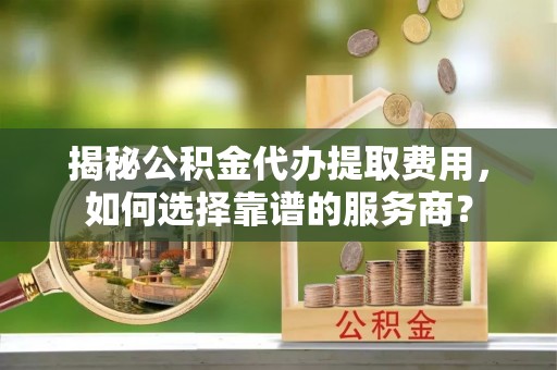 盈江揭秘公积金代办提取费用，如何选择靠谱的服务商？