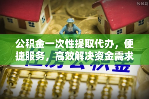 盈江公积金一次性提取代办，便捷服务，高效解决资金需求