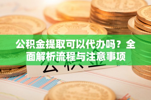 盈江公积金提取可以代办吗？全面解析流程与注意事项