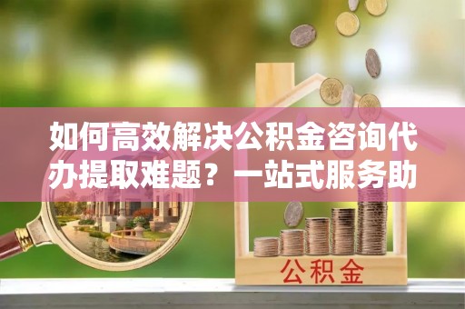 盈江如何高效解决公积金咨询代办提取难题？一站式服务助您轻松搞定
