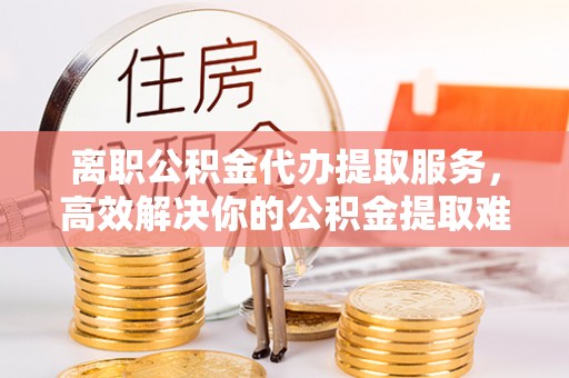 盈江离职公积金代办提取服务，高效解决你的公积金提取难题