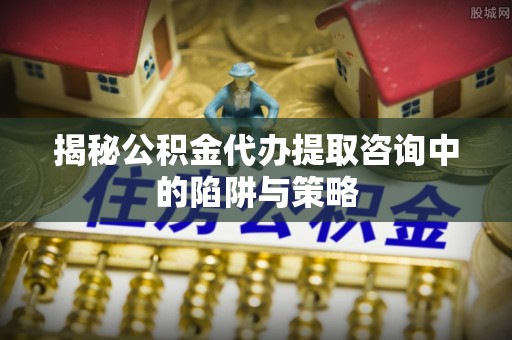 盈江揭秘公积金代办提取咨询中的陷阱与策略