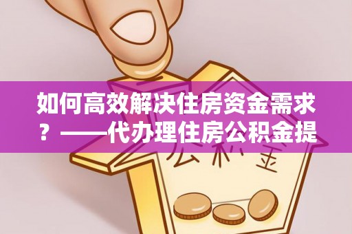 盈江如何高效解决住房资金需求？——代办理住房公积金提取服务全解析