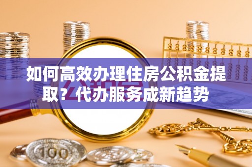 盈江如何高效办理住房公积金提取？代办服务成新趋势
