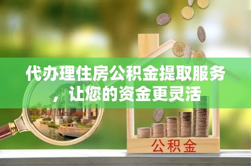 盈江代办理住房公积金提取服务，让您的资金更灵活