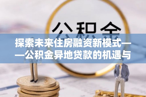 盈江探索未来住房融资新模式——公积金异地贷款的机遇与挑战