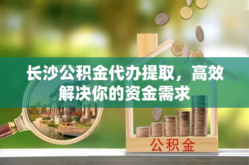 盈江长沙公积金代办提取，高效解决你的资金需求