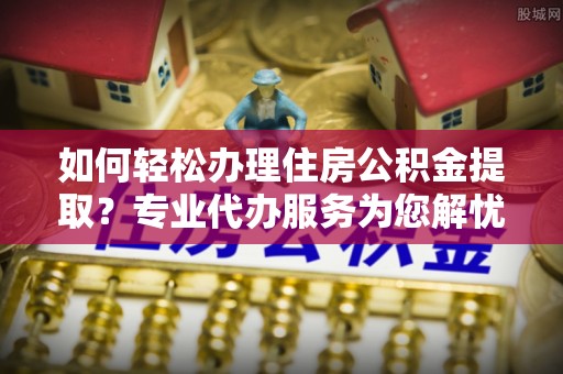 盈江如何轻松办理住房公积金提取？专业代办服务为您解忧