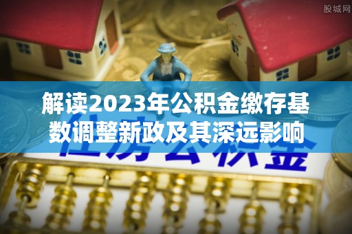 盈江解读2023年公积金缴存基数调整新政及其深远影响