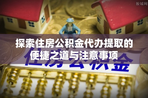 盈江探索住房公积金代办提取的便捷之道与注意事项