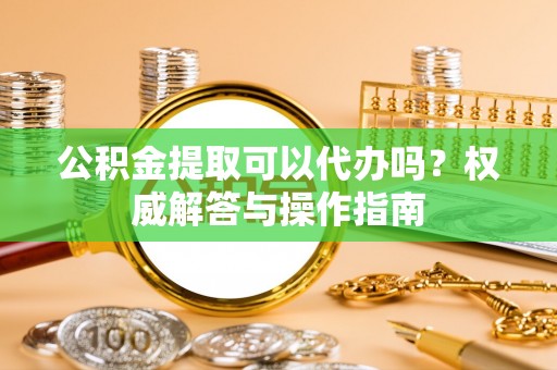 盈江公积金提取可以代办吗？权威解答与操作指南