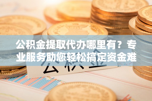 盈江公积金提取代办哪里有？专业服务助您轻松搞定资金难题