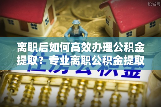 盈江离职后如何高效办理公积金提取？专业离职公积金提取代办服务指南