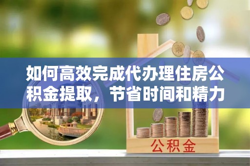 盈江如何高效完成代办理住房公积金提取，节省时间和精力？