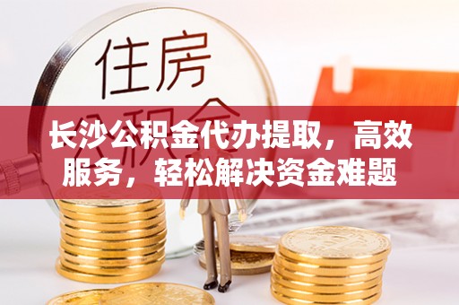 盈江长沙公积金代办提取，高效服务，轻松解决资金难题