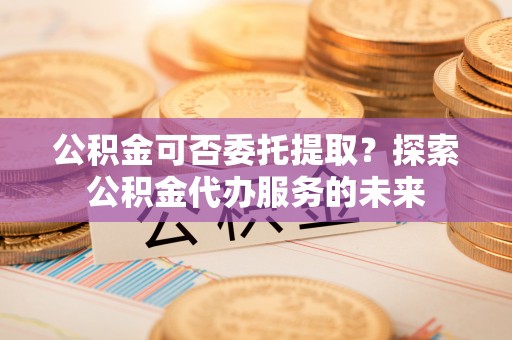 盈江公积金可否委托提取？探索公积金代办服务的未来