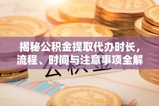 盈江揭秘公积金提取代办时长，流程、时间与注意事项全解析