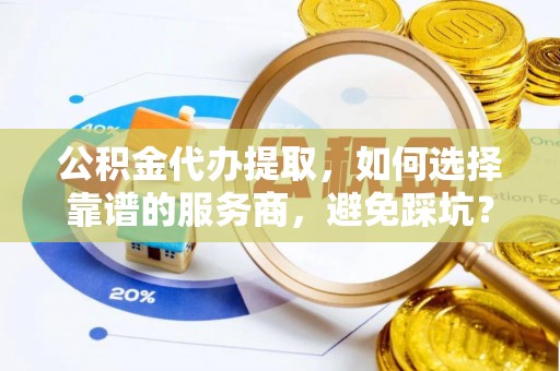 盈江公积金代办提取，如何选择靠谱的服务商，避免踩坑？